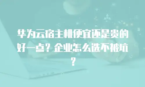 华为云宿主机便宜还是贵的好一点？企业怎么选不被坑？