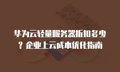 华为云轻量服务器折扣多少？企业上云成本优化指南