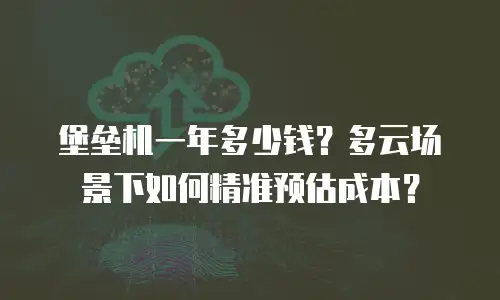 堡垒机一年多少钱？多云场景下如何精准预估成本？