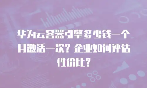 华为云容器引擎多少钱一个月激活一次？企业如何评估性价比？