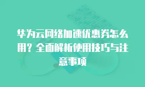 华为云网络加速优惠券怎么用？全面解析使用技巧与注意事项