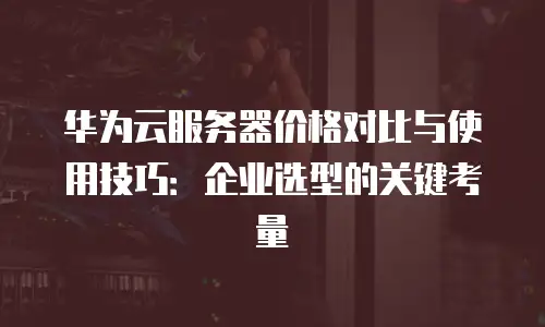 华为云服务器价格对比与使用技巧：企业选型的关键考量