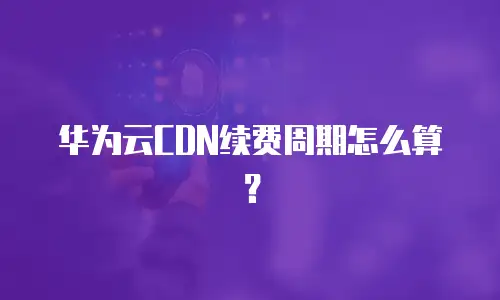 华为云CDN续费周期怎么算？