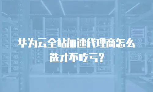 华为云全站加速代理商怎么选才不吃亏？