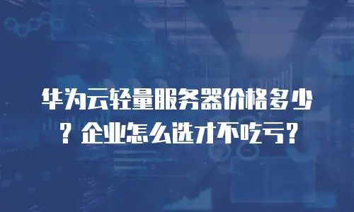 华为云轻量服务器价格多少？企业怎么选才不吃亏？