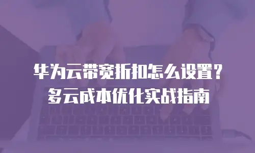 华为云带宽折扣怎么设置？多云成本优化实战指南