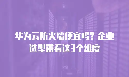 华为云防火墙便宜吗？企业选型需看这3个维度