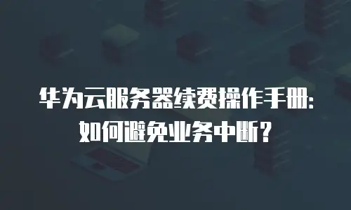 华为云服务器续费操作手册：如何避免业务中断？