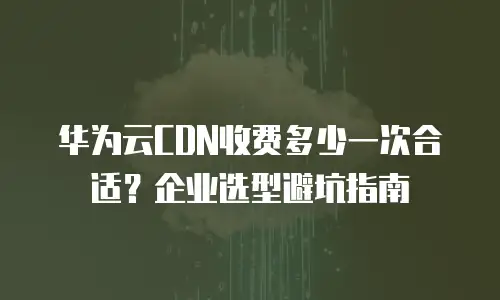 华为云CDN收费多少一次合适？企业选型避坑指南