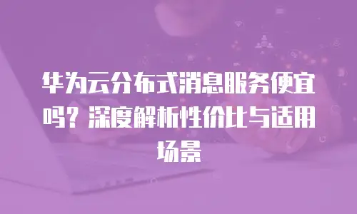 华为云分布式消息服务便宜吗？深度解析性价比与适用场景