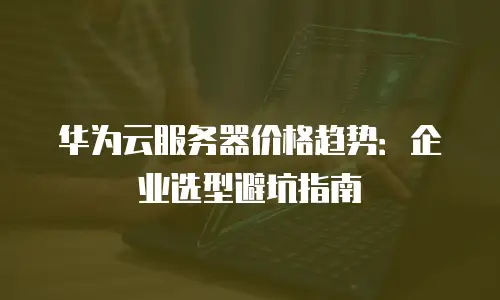 华为云服务器价格趋势：企业选型避坑指南