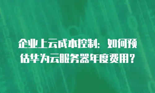 企业上云成本控制：如何预估华为云服务器年度费用？