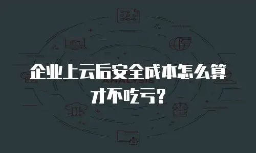 企业上云后安全成本怎么算才不吃亏？