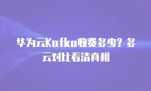 华为云Kafka收费多少？多云对比看清真相