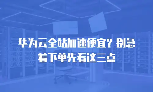 华为云全站加速便宜？别急着下单先看这三点