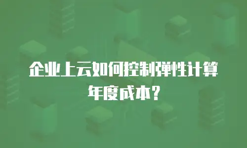 企业上云如何控制弹性计算年度成本？