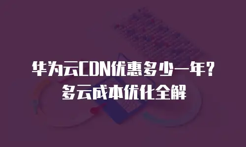 华为云CDN优惠多少一年？多云成本优化全解