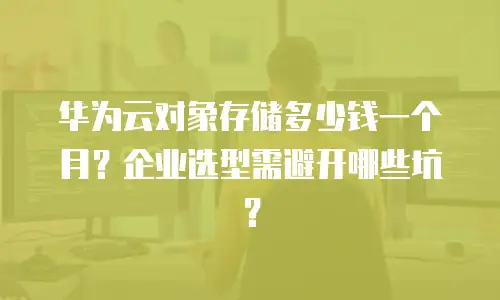 华为云对象存储多少钱一个月？企业选型需避开哪些坑？