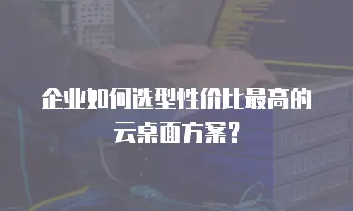 企业如何选型性价比最高的云桌面方案？