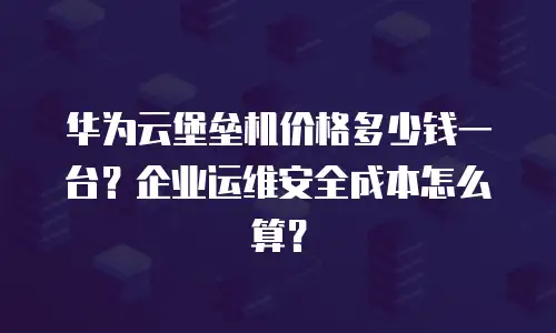 华为云堡垒机价格多少钱一台？企业运维安全成本怎么算？