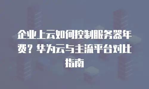 企业上云如何控制服务器年费？华为云与主流平台对比指南
