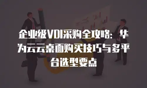 企业级VDI采购全攻略：华为云云桌面购买技巧与多平台选型要点