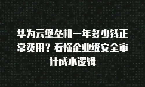 华为云堡垒机一年多少钱正常费用？看懂企业级安全审计成本逻辑