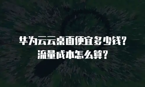 华为云云桌面便宜多少钱？流量成本怎么算？
