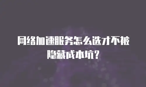 网络加速服务怎么选才不被隐藏成本坑？