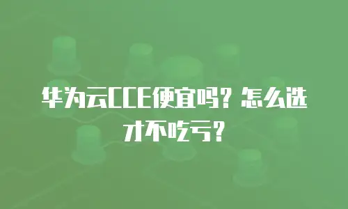 华为云CCE便宜吗？怎么选才不吃亏？