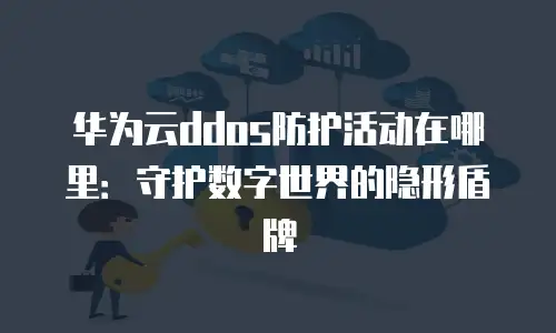 华为云ddos防护活动在哪里：守护数字世界的隐形盾牌