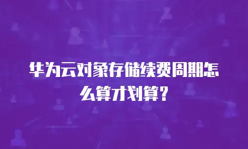 华为云对象存储续费周期怎么算才划算？