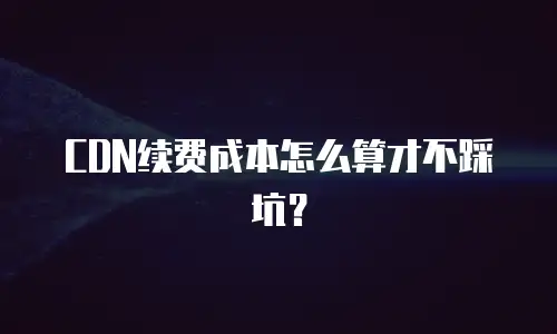 CDN续费成本怎么算才不踩坑？