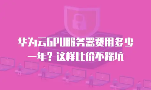 华为云GPU服务器费用多少一年？这样比价不踩坑