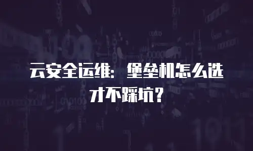云安全运维：堡垒机怎么选才不踩坑？