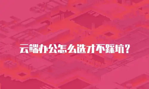 云端办公怎么选才不踩坑？