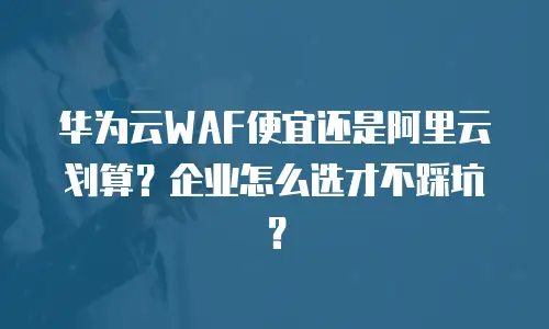 华为云WAF便宜还是阿里云划算？企业怎么选才不踩坑？