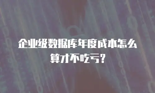 企业级数据库年度成本怎么算才不吃亏？