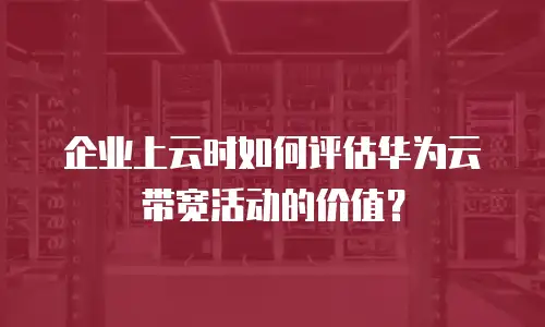 企业上云时如何评估华为云带宽活动的价值？