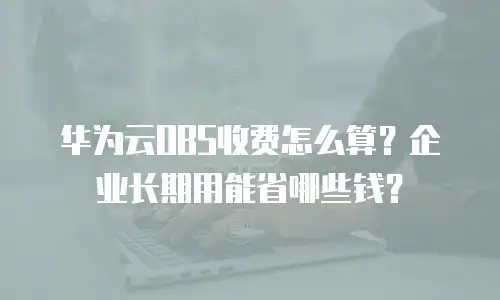 华为云OBS收费怎么算？企业长期用能省哪些钱？