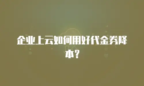 企业上云如何用好代金券降本？