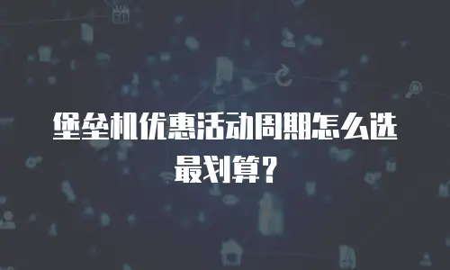 堡垒机优惠活动周期怎么选最划算？
