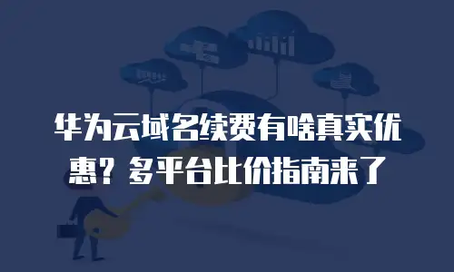 华为云域名续费有啥真实优惠？多平台比价指南来了