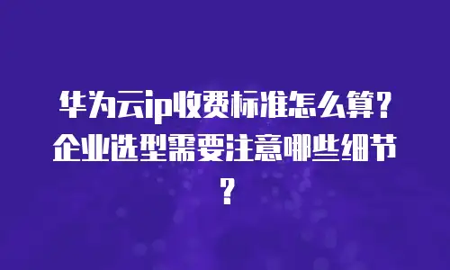 华为云ip收费标准怎么算？企业选型需要注意哪些细节？