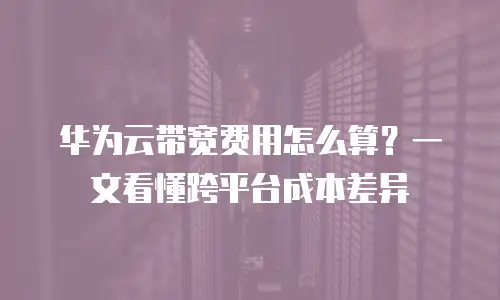 华为云带宽费用怎么算？一文看懂跨平台成本差异