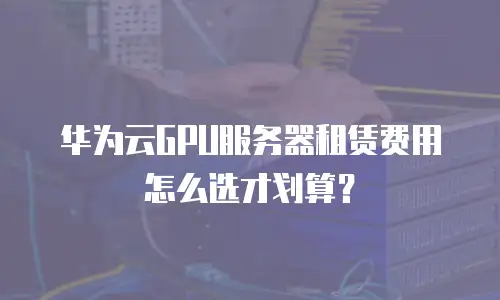 华为云GPU服务器租赁费用怎么选才划算？