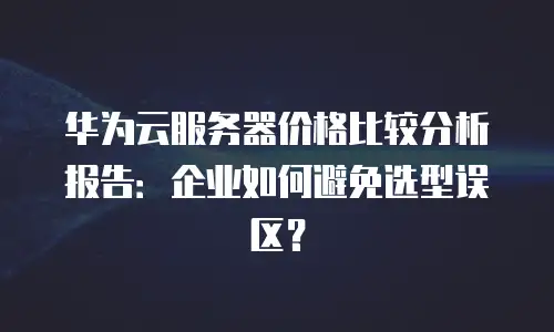 华为云服务器价格比较分析报告：企业如何避免选型误区？