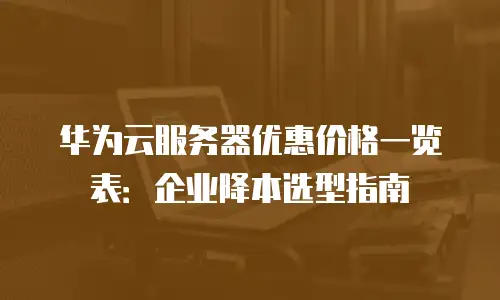 华为云服务器优惠价格一览表：企业降本选型指南