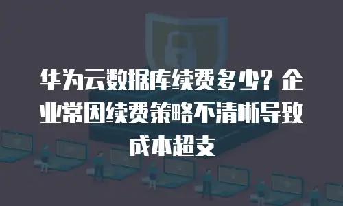 华为云数据库续费多少？企业常因续费策略不清晰导致成本超支
