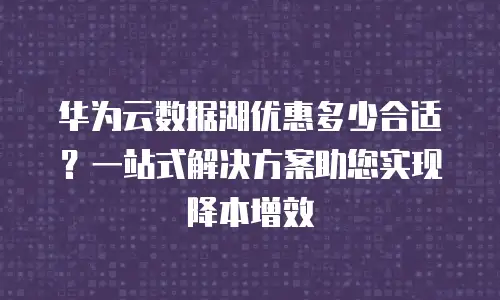 华为云数据湖优惠多少合适？一站式解决方案助您实现降本增效